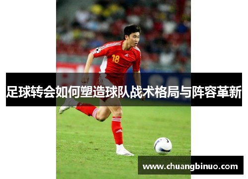 足球转会如何塑造球队战术格局与阵容革新